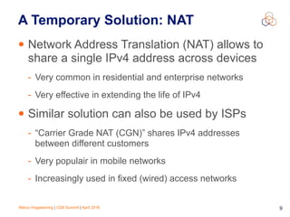 Marco Hogewoning | CSA Summit | April 2016 9
A Temporary Solution: NAT
• Network Address Translation (NAT) allows to
share a single IPv4 address across devices
- Very common in residential and enterprise networks
- Very effective in extending the life of IPv4
• Similar solution can also be used by ISPs
- “Carrier Grade NAT (CGN)” shares IPv4 addresses
between different customers
- Very populair in mobile networks
- Increasingly used in fixed (wired) access networks
 