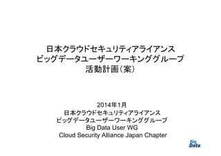 日本クラウドセキュリティアライアンス
ビッグデータユーザーワーキンググループ
活動計画（案）

2014年1月
日本クラウドセキュリティアライアンス
ビッグデータユーザーワーキンググループ
Big Data User WG
Cloud Security Alliance Japan Chapter

1

 