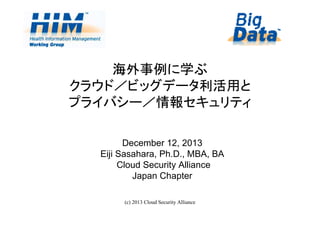 海外事例に学ぶ
クラウド／ビッグデータ利活用と
プライバシー／情報セキュリティ
December 12, 2013
Eiji Sasahara, Ph.D., MBA, BA
Cloud Security Alliance
Japan Chapter
(c) 2013 Cloud Security Alliance

1

 