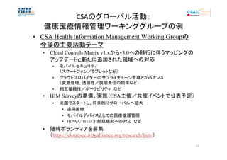 CSAのグローバル活動：
健康医療情報管理ワーキンググループの例
• CSA Health Information Management Working Groupの
今後の主要活動テーマ
• Cloud Controls Matrix v1.xからv3.0への移行に伴うマッピングの
アップデートと新たに追加された領域への対応
•
•
•

モバイルセキュリティ
（スマートフォン／タブレットなど）
クラウドプロバイダーのサプライチェーン管理とガバナンス
（変更管理、透明性／説明責任の担保など）
相互接続性／ポータビリティ　など

• HIM Surveyの準備、実施（CSA主催／共催イベントで公表予定）
•

米国でスタートし、将来的にグローバルへ拡大
• 遠隔医療
• モバイルデバイスとしての医療機器管理
• HIPAA/HITECH総括規則への対応 など

• 随時ボランティアを募集
（https://cloudsecurityalliance.org/research/him/）
11

 