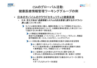 CSAのグローバル活動：
健康医療情報管理ワーキンググループの例
• 日本のモバイルのクラウドセキュリティと健康医療
•

日本：厚生労働省「医療情報システムの安全管理に関するガイドライン
医療情報システム 安全管理に するガイドライン
システムの
第4.2版」（2013年10月）
モバイル端末の普及に鑑み、機器の取扱いについて明確化するとともに、
災害等の非常時の対応について、大規模災害時を想定した考え方につい
て追記するため6章の一部を改定。
6.9 情報及び情報機器の持ち出しについて
想定する対象機器：ノートパソコン、スマートフォン／タブレット、情報記
録可搬媒体（例．CD-R、USBメモリ）、シンクライアント
6.11 外部と個人情報を含む医療情報を交換する場合の安全管理
B-2. 選択すべきネットワークのセキュリティの考え方
モバイル端末等を使って医療機関等の外部から接続する場合
＊携帯電話／PHS、可搬型コンピュータ等を想定
B-3. 従業者による外部からのアクセスに関する考え方
＊持ち出した管理端末および非管理端末（例．私物PC）を想定
B-4. 患者等に診療情報等を提供する場合のネットワークに関する
考え方
＊オープンなネットワークを想定
13

 
