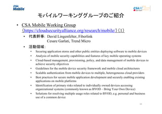 モバイルワーキンググループのご紹介
• CSA Mobile Working Group
（https://cloudsecurityalliance.org/research/mobile/）（1）
• 代表幹事: David Lingenfelter, Fiberlink
Cesare Garlati, Trend Micro
• 活動領域：
•
•
•
•
•
•
•
•

Securing application stores and other public entities deploying software to mobile devices
Analysis of mobile security capabilities and features of key mobile operating systems
Cloud-based management, provisioning, policy, and data management of mobile devices to
achieve security objectives
Guidelines for the mobile device security framework and mobile cloud architectures
Scalable authentication from mobile devices to multiple, heterogeneous cloud providers
Best practices for secure mobile application development and securely enabling existing
applications on mobile platforms
Identification of primary risks related to individually owned devices accessing
organizational systems (commonly known as BYOD – Bring Your Own Device)
Solutions for resolving multiple usage roles related to BYOD, e.g. personal and business
use of a common device
16

 