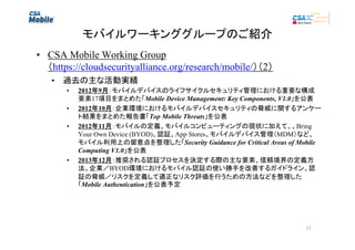 モバイルワーキンググループのご紹介
• CSA Mobile Working Group
（https://cloudsecurityalliance.org/research/mobile/）（2）
• 過去の主な活動実績
•
•
•

•

2012年9月：モバイルデバイスのライフサイクルセキュリティ管理における重要な構成
年 月
要素17項目をまとめた「Mobile Device Management: Key Components, V1.0」を公表
2012年10月：企業環境におけるモバイルデバイスセキュリティの脅威に関するアンケー
年 月
ト結果をまとめた報告書「Top Mobile Threats」を公表
2012年11月：モバイルの定義、モバイルコンピューティングの現状に加えて、、Bring
年 月
Your Own Device (BYOD)、認証、App Stores、モバイルデバイス管理（MDM）など、
モバイル利用上の留意点を整理した「Security Guidance for Critical Areas of Mobile
Computing V1.0」を公表
2013年12月：推奨される認証プロセスを決定する際の主な要素、信頼境界の定義方
年 月
法、企業／BYOD環境におけるモバイル認証の使い勝手を改善するガイドライン、認
証の脅威／リスクを定義して適正なリスク評価を行うための方法などを整理した
「Mobile Authentication」を公表予定

17

 