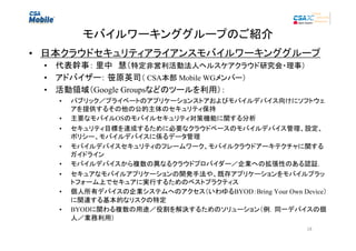 モバイルワーキンググループのご紹介
• 日本クラウドセキュリティアライアンスモバイルワーキンググループ
• 代表幹事： 里中　慧（特定非営利活動法人ヘルスケアクラウド研究会・理事）
• アドバイザー： 笹原英司（ CSA本部 Mobile WGメンバー）　　
• 活動領域（Google Groupsなどのツールを利用）：
•
•
•
•
•
•
•
•

パブリック／プライベートのアプリケーションストアおよびモバイルデバイス向けにソフトウェ
アを提供するその他の公的主体のセキュリティ保持
主要なモバイルOSのモバイルセキュリティ対策機能に関する分析
セキュリティ目標を達成するために必要なクラウドベースのモバイルデバイス管理、設定、
ポリシー、モバイルデバイスに係るデータ管理
モバイルデバイスセキュリティのフレームワーク、モバイルクラウドアーキテクチャに関する
ガイドライン
モバイルデバイスから複数の異なるクラウドプロバイダー／企業への拡張性のある認証.
セキュアなモバイルアプリケーションの開発手法や、既存アプリケーションをモバイルプラッ
トフォーム上でセキュアに実行するためのベストプラクティス
個人所有デバイスの企業システムへのアクセス（いわゆるBYOD：Bring Your Own Device）
に関連する基本的なリスクの特定
BYODに関わる複数の用途／役割を解決するためのソリューション（例．同一デバイスの個
人／業務利用）
18

 