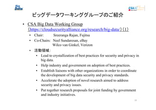 ビッグデータワーキンググループのご紹介
• CSA Big Data Working Group
（https://cloudsecurityalliance.org/research/big-data/）（1）
• Chair:　　　　Sreeranga Rajan, Fujitsu
• Co-Chairs:　Neel Sundaresan, eBay
　　　　　　　 Wilco van Ginkel, Verizon
• 活動領域：
• Lead to crystallization of best practices for security and privacy in
big data.
• Help industry and government on adoption of best practices.
• Establish liaisons with other organizations in order to coordinate
the development of big data security and privacy standards.
• Accelerate the adoption of novel research aimed to address
security and privacy issues.
• Put together research proposals for joint funding by government
and industry initiatives.
19

 