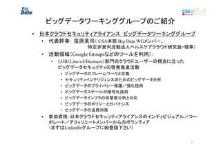 ビッグデータワーキンググループのご紹介
• 日本クラウドセキュリティアライアンス　ビッグデータワーキンググループ
• 代表幹事: 笹原英司（ CSA本部 Big Data WGメンバー、
　　　　　　　　　　　　 特定非営利活動法人ヘルスケアクラウド研究会・理事）

• 活動領域（Google Groupsなどのツールを利用）：
•

LOB（Line-of-Business）部門のクラウドユーザーの視点に立った
ビッグデータセキュリティの啓発推進活動
•
•
•
•
•
•
•

•

ビッグデータのフレームワークと定義
セキュリティインテリジェンスのためのビッグデータ分析
ビッグデータのプライバシー保護／強化技術
ビッグデータスケールの暗号化技術
ビッグデータインフラの攻撃面分析と対応
ビッグデータのポリシーとガバナンス
ビッグデータの法務対策

参加資格：日本クラウドセキュリティアライアンスのインディビジュアル／コー
ポレート／アフィリエートメンバーからのボランティア
（まずはLinkedInグループに御登録下さい）

21

 