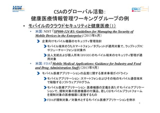 CSAのグローバル活動：
健康医療情報管理ワーキンググループの例
• モバイルのクラウドセキュリティと健康医療（1）
•

米国：NIST 「SP800-124 R1: Guidelines for Managing the Security of
Mobile Devices in the Enterprise」（2013年6月）
企業向けモバイル機器のセキュリティ管理指針
モバイル端末のうちスマートフォン／タブレットが適用対象で、ラップトップPC
やフューチャーフォンは対象外
法人支給および個人所有（BYOD）のモバイル端末のセキュリティ管理が適
用対象

•

米国：FDA「Mobile Medical Applications: Guidance for Industry and Food
and Drug Administration Staff」（2013年9月）
モバイル医療アプリケーションの品質に関する要求事項ガイドライン
モバイルアプリケーション：スマートフォンおよびその他のモバイル通信端末
で稼動するソフトウェアプログラム
モバイル医療アプリケーション：医療機器の定義を満たすモバイルアプリケー
ションで、規制対象の医療機器の付属品、若しくはモバイルプラットフォーム
を規制対象の医療機器に変換するもの
FDAが規制対象／対象外とするモバイル医療アプリケーションを例示
8

 