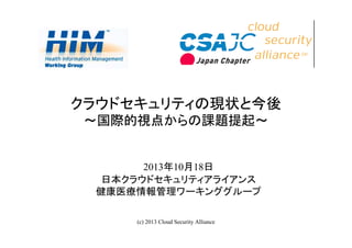 クラウドセキュリティの現状と今後
～国際的視点からの課題提起～

2013年10月18日
日本クラウドセキュリティアライアンス
健康医療情報管理ワーキンググループ
(c) 2013 Cloud Security Alliance

1

 