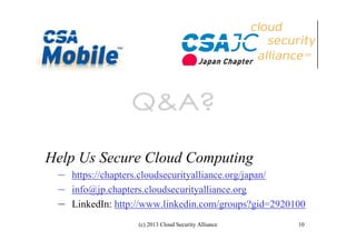 Help Us Secure Cloud Computing
– https://chapters.cloudsecurityalliance.org/japan/
– info@jp.chapters.cloudsecurityalliance.org
– LinkedIn: http://www.linkedin.com/groups?gid=2920100
(c) 2013 Cloud Security Alliance

10

 