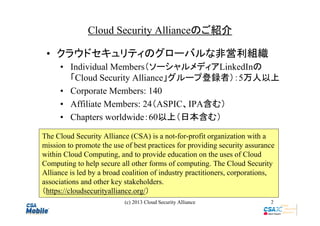 Cloud Security Allianceのご紹介
• クラウドセキュリティのグローバルな非営利組織
• Individual Members（ソーシャルメディアLinkedInの
「Cloud Security Alliance」グループ登録者）：5万人以上
• Corporate Members: 140
• Affiliate Members: 24（ASPIC、IPA含む）
• Chapters worldwide：60以上（日本含む）
The Cloud Security Alliance (CSA) is a not-for-profit organization with a
mission to promote the use of best practices for providing security assurance
within Cloud Computing, and to provide education on the uses of Cloud
Computing to help secure all other forms of computing. The Cloud Security
Alliance is led by a broad coalition of industry practitioners, corporations,
associations and other key stakeholders.
（https://cloudsecurityalliance.org/）
(c) 2013 Cloud Security Alliance

2

 