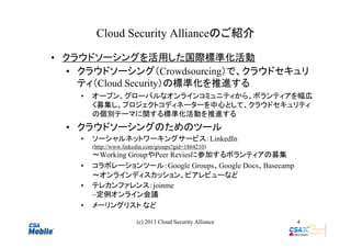 Cloud Security Allianceのご紹介
• クラウドソーシングを活用した国際標準化活動
• クラウドソーシング（Crowdsourcing）で、クラウドセキュリ
ティ（Cloud Security）の標準化を推進する
•

オープン、グローバルなオンラインコミュニティから、ボランティアを幅広
く募集し、プロジェクトコディネーターを中心として、クラウドセキュリティ
の個別テーマに関する標準化活動を推進する

• クラウドソーシングのためのツール
•

ソーシャルネットワーキングサービス：LinkedIn
(http://www.linkedin.com/groups?gid=1864210)

•
•
•

～Working GroupやPeer Reviesに参加するボランティアの募集
コラボレーションツール：Google Groups、Google Docs、Basecamp
～オンラインディスカッション、ピアレビューなど
テレカンファレンス：joinme
~定例オンライン会議
メーリングリスト など
(c) 2013 Cloud Security Alliance

4

 