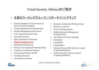 Cloud Security Allianceのご紹介
• 主要なワーキンググループ／リサーチイニシアティブ
•
•
•
•
•
•
•
•
•
•
•
•
•

Security Guidance for Critical Areas of
Focus in Cloud Computing
Cloud Vulnerabilities Working Group
Incident Management and Forensics
CSA Legal Information Center
Innovation Initiative
Open Certification Framework
Mobile Working Group
Big Data Working Group
Privacy Level Agreement Working Group
Consensus Assessments Initiative
Cloud Controls Matrix (CCM)
CloudTrust Protocol
Cloud Data Governance

•
•
•
•
•
•
•
•
•
•

Enterprise Architecture Working Group
Security as a Service
Telecom Working Group
Health Information Management
Working Group
Top Threats to Cloud Computing
CloudAudit
CloudCERT
Cloud Metrics
Solution Provider SME Advisory Council　
（Corporate Members）
Solution Provider Advisory Council
（Corporate Members）

(c) 2013 Cloud Security Alliance

6

 
