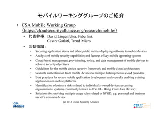 モバイルワーキンググループのご紹介
• CSA Mobile Working Group
（https://cloudsecurityalliance.org/research/mobile/）
• 代表幹事: David Lingenfelter, Fiberlink
Cesare Garlati, Trend Micro
• 活動領域：
•
•
•
•
•
•
•
•

Securing application stores and other public entities deploying software to mobile devices
Analysis of mobile security capabilities and features of key mobile operating systems
Cloud-based management, provisioning, policy, and data management of mobile devices to
achieve security objectives
Guidelines for the mobile device security framework and mobile cloud architectures
Scalable authentication from mobile devices to multiple, heterogeneous cloud providers
Best practices for secure mobile application development and securely enabling existing
applications on mobile platforms
Identification of primary risks related to individually owned devices accessing
organizational systems (commonly known as BYOD – Bring Your Own Device)
Solutions for resolving multiple usage roles related to BYOD, e.g. personal and business
use of a common device
(c) 2013 Cloud Security Alliance

7

 