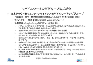 モバイルワーキンググループのご紹介
• 日本クラウドセキュリティアライアンスモバイルワーキンググループ
• 代表幹事： 里中　慧（特定非営利活動法人ヘルスケアクラウド研究会・理事）
• アドバイザー： 笹原英司（ CSA本部 Mobile WGメンバー）　　
• 活動領域（Google Groupsなどのツールを利用）：
•
•
•
•
•
•
•
•

パブリック／プライベートのアプリケーションストアおよびモバイルデバイス向けにソフトウェ
アを提供するその他の公的主体のセキュリティ保持
主要なモバイルOSのモバイルセキュリティ対策機能に関する分析
セキュリティ目標を達成するために必要なクラウドベースのモバイルデバイス管理、設定、
ポリシー、モバイルデバイスに係るデータ管理
モバイルデバイスセキュリティのフレームワーク、モバイルクラウドアーキテクチャに関する
ガイドライン
モバイルデバイスから複数の異なるクラウドプロバイダー／企業への拡張性のある認証.
セキュアなモバイルアプリケーションの開発手法や、既存アプリケーションをモバイルプラッ
トフォーム上でセキュアに実行するためのベストプラクティス
個人所有デバイスの企業システムへのアクセス（いわゆるBYOD：Bring Your Own Device）
に関連する基本的なリスクの特定
BYODに関わる複数の用途／役割を解決するためのソリューション（例．同一デバイスの個
人／業務利用）
(c) 2013 Cloud Security Alliance

9

 