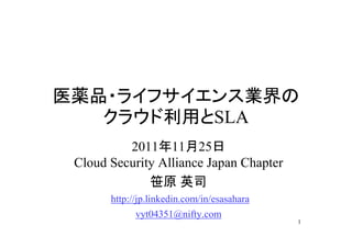 医薬品・ライフサイエンス業界の
   クラウド利用とSLA
          2011年11月25日
 Cloud Security Alliance Japan Chapter
              笹原 英司
       http://jp.linkedin.com/in/esasahara
             vyt04351@nifty.com
                                             1
 
