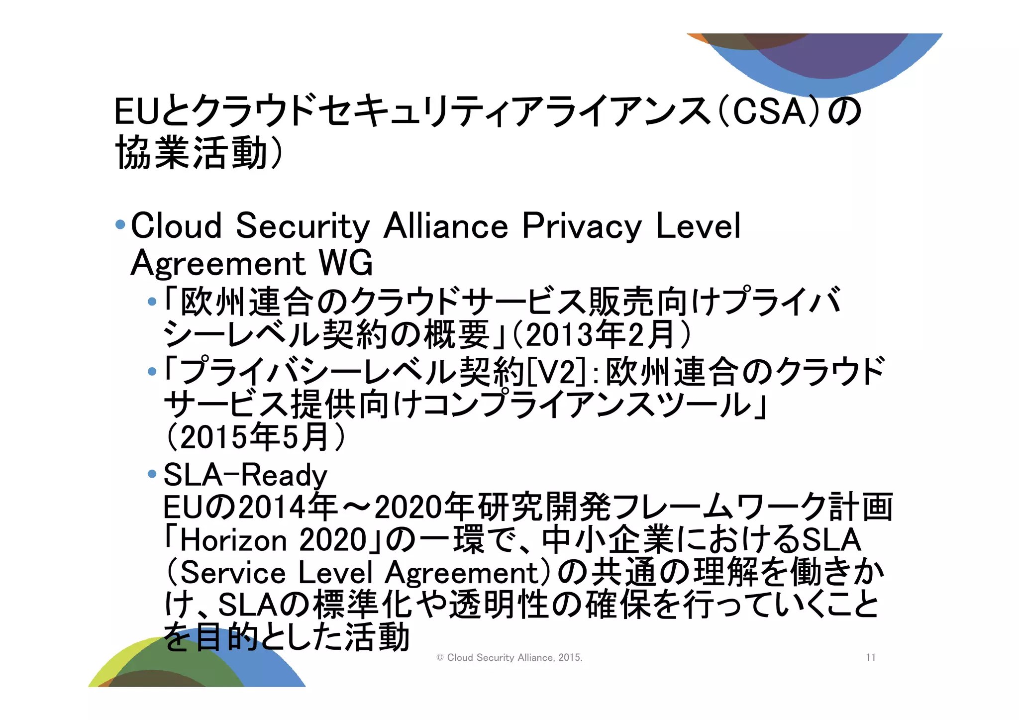 EUとクラウドセキュリティアライアンス（CSA）の
協業活動）
© Cloud Security Alliance, 2015.
•Cloud Security Alliance Privacy Level
Agreement WG
•「欧州連合のクラウドサービス販売向けプライバ
シーレベル契約の概要」（2013年2月）
•「プライバシーレベル契約[V2]：欧州連合のクラウド
サービス提供向けコンプライアンスツール」
（2015年5月）
•SLA-Ready
EUの2014年～2020年研究開発フレームワーク計画
「Horizon 2020」の一環で、中小企業におけるSLA
（Service Level Agreement）の共通の理解を働きか
け、SLAの標準化や透明性の確保を行っていくこと
を目的とした活動 11
 