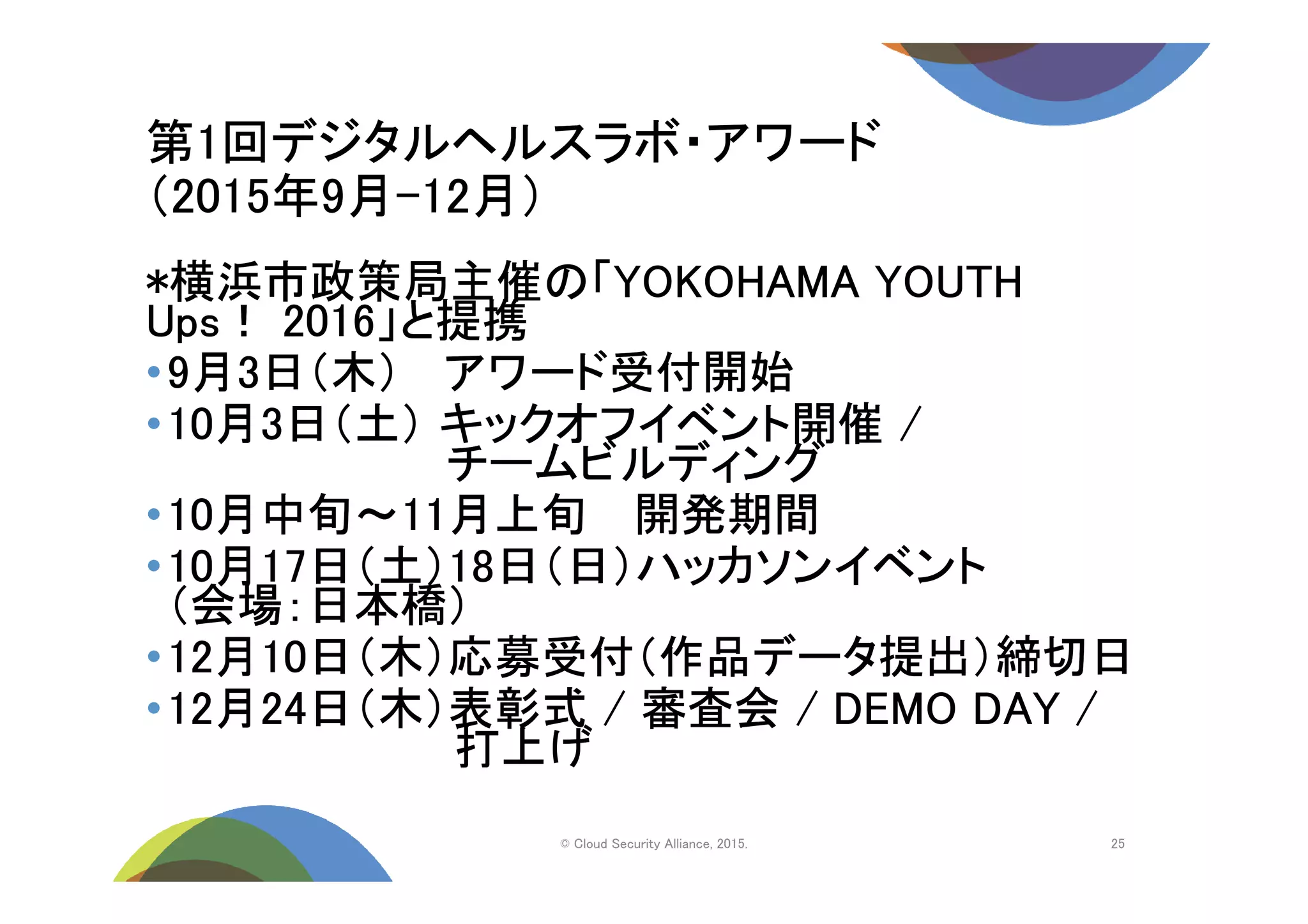 第1回デジタルヘルスラボ・アワード
（2015年9月-12月）
© Cloud Security Alliance, 2015.
*横浜市政策局主催の「YOKOHAMA YOUTH
Ups！ 2016」と提携
•9月3日（木） アワード受付開始
•10月3日（土） キックオフイベント開催 /
チームビルディング
•10月中旬～11月上旬 開発期間
•10月17日（土）18日（日）ハッカソンイベント
（会場：日本橋）
•12月10日（木）応募受付（作品データ提出）締切日
•12月24日（木）表彰式 / 審査会 / DEMO DAY /
打上げ
25
 