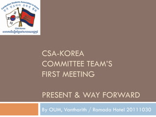 CSA-KOREA
COMMITTEE TEAM’S
FIRST MEETING

PRESENT & WAY FORWARD
By OUM, Vantharith / Ramada Hotel 20111030
 