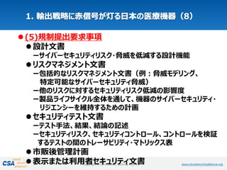 www.cloudsecurityalliance.orgCopyright © 2012 Cloud Security Alliance www.cloudsecurityalliance.orgCopyright © 2012 Cloud Security Alliance
(5)規制提出要求事項
設計文書
ーサイバーセキュリティリスク・脅威を低減する設計機能
リスクマネジメント文書
ー包括的なリスクマネジメント文書（例：脅威モデリング、
特定可能なサイバーセキュリティ脅威）
ー他のリスクに対するセキュリティリスク低減の影響度
ー製品ライフサイクル全体を通して、機器のサイバーセキュリティ・
リジエンシーを維持するための計画
セキュリティテスト文書
ーテスト手法、結果、結論の記述
ーセキュリティリスク、セキュリティコントロール、コントロールを検証
するテストの間のトレーサビリティ・マトリックス表
市販後管理計画
表示または利用者セキュリティ文書
 