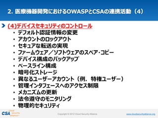 www.cloudsecurityalliance.orgCopyright © 2012 Cloud Security Alliance www.cloudsecurityalliance.orgCopyright © 2012 Cloud Security Alliance
(4)デバイスセキュリティのコントロール
• デフォルト認証情報の変更
• アカウントのロックアウト
• セキュアな転送の実現
• ファームウェア／ソフトウェアのスペア・コピー
• デバイス構成のバックアップ
• ベースライン構成
• 暗号化ストレージ
• 異なるユーザーアカウント（例．特権ユーザー）
• 管理インタフェースへのアクセス制限
• メカニズムの更新
• 法令遵守のモニタリング
• 物理的セキュリティ
 
