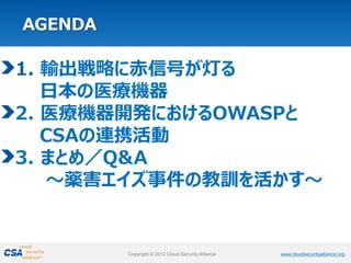 www.cloudsecurityalliance.orgCopyright © 2012 Cloud Security Alliance www.cloudsecurityalliance.orgCopyright © 2012 Cloud Security Alliance
1. 輸出戦略に赤信号が灯る
日本の医療機器
2. 医療機器開発におけるOWASPと
CSAの連携活動
3. まとめ／Q&A
～薬害エイズ事件の教訓を活かす～
 