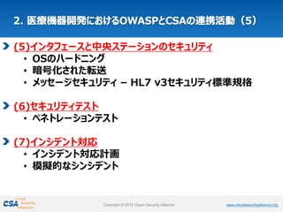 www.cloudsecurityalliance.orgCopyright © 2012 Cloud Security Alliance www.cloudsecurityalliance.orgCopyright © 2012 Cloud Security Alliance
(5)インタフェースと中央ステーションのセキュリティ
• OSのハードニング
• 暗号化された転送
• メッセージセキュリティ – HL7 v3セキュリティ標準規格
(6)セキュリティテスト
• ペネトレーションテスト
(7)インシデント対応
• インシデント対応計画
• 模擬的なシンシデント
 