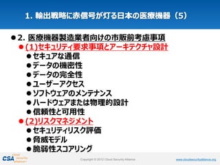 www.cloudsecurityalliance.orgCopyright © 2012 Cloud Security Alliance www.cloudsecurityalliance.orgCopyright © 2012 Cloud Security Alliance
2. 医療機器製造業者向けの市販前考慮事項
(1)セキュリティ要求事項とアーキテクチャ設計
セキュアな通信
データの機密性
データの完全性
ユーザーアクセス
ソフトウェアのメンテナンス
ハードウェアまたは物理的設計
信頼性と可用性
(2)リスクマネジメント
セキュリティリスク評価
脅威モデル
脆弱性スコアリング
 