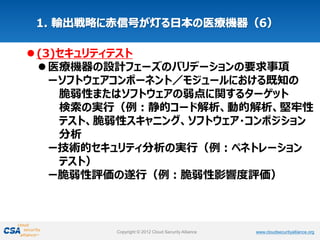 www.cloudsecurityalliance.orgCopyright © 2012 Cloud Security Alliance www.cloudsecurityalliance.orgCopyright © 2012 Cloud Security Alliance
(3)セキュリティテスト
医療機器の設計フェーズのバリデーションの要求事項
ーソフトウェアコンポーネント／モジュールにおける既知の
脆弱性またはソフトウェアの弱点に関するターゲット
検索の実行（例：静的コード解析、動的解析、堅牢性
テスト、脆弱性スキャニング、ソフトウェア・コンポジション
分析
ー技術的セキュリティ分析の実行（例：ペネトレーション
テスト）
ー脆弱性評価の遂行（例：脆弱性影響度評価）
 