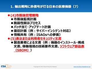 www.cloudsecurityalliance.orgCopyright © 2012 Cloud Security Alliance www.cloudsecurityalliance.orgCopyright © 2012 Cloud Security Alliance
(4)市販後管理戦略
市販後監視計画
脆弱性開示プロセス
パッチ当て・アップデート計画
復旧計画（例：サイバーインシデント対応）
情報共有（例：ISAOsへの参画）
(5)表示または利用者セキュリティ文書
製造業者による文書（例：機器のインストール・構成
文書、稼働環境の技術要件文書、ソフトウェア部品表
（SBOM））
 