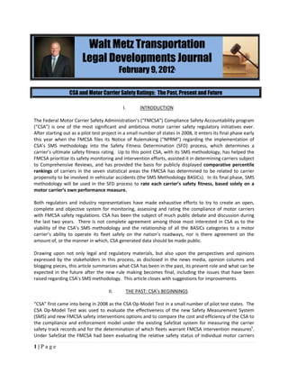 Walt Metz Transportation
                        Legal Developments Journal
                                           February 9, 2012           i




                 CSA and Motor Carrier Safety Ratings: The Past, Present and Future

                                            I.       INTRODUCTION

The Federal Motor Carrier Safety Administration’s (“FMCSA”) Compliance Safety Accountability program
(“CSA”) is one of the most significant and ambitious motor carrier safety regulatory initiatives ever.
After starting out as a pilot test project in a small number of states in 2008, it enters its final phase early
this year when the FMCSA files its Notice of Rulemaking (“NPRM”) regarding the implementation of
CSA’s SMS methodology into the Safety Fitness Determination (SFD) process, which determines a
carrier’s ultimate safety fitness rating. Up to this point CSA, with its SMS methodology, has helped the
FMCSA prioritize its safety monitoring and intervention efforts, assisted it in determining carriers subject
to Comprehensive Reviews, and has provided the basis for publicly displayed comparative percentile
rankings of carriers in the seven statistical areas the FMCSA has determined to be related to carrier
propensity to be involved in vehicular accidents (the SMS Methodology BASICs). In its final phase, SMS
methodology will be used in the SFD process to rate each carrier’s safety fitness, based solely on a
motor carrier’s own performance measure.

Both regulators and industry representatives have made exhaustive efforts to try to create an open,
complete and objective system for monitoring, assessing and rating the compliance of motor carriers
with FMCSA safety regulations. CSA has been the subject of much public debate and discussion during
the last two years. There is not complete agreement among those most interested in CSA as to the
viability of the CSA’s SMS methodology and the relationship of all the BASICs categories to a motor
carrier’s ability to operate its fleet safely on the nation’s roadways, nor is there agreement on the
amount of, or the manner in which, CSA generated data should be made public.

Drawing upon not only legal and regulatory materials, but also upon the perspectives and opinions
expressed by the stakeholders in this process, as disclosed in the news media, opinion columns and
blogging pieces, this article summarizes what CSA has been in the past, its present role and what can be
expected in the future after the new rule making becomes final, including the issues that have been
raised regarding CSA’s SMS methodology. This article closes with suggestions for improvements.

                                     II.      THE PAST: CSA’s BEGINNINGS

“CSA” first came into being in 2008 as the CSA Op-Model Test in a small number of pilot test states. The
CSA Op-Model Test was used to evaluate the effectiveness of the new Safety Measurement System
(SMS) and new FMCSA safety interventions options and to compare the cost and efficiency of the CSA to
the compliance and enforcement model under the existing SafeStat system for measuring the carrier
safety track records and for the determination of which fleets warrant FMCSA intervention measuresii.
Under SafeStat the FMCSA had been evaluating the relative safety status of individual motor carriers

1|Page
 