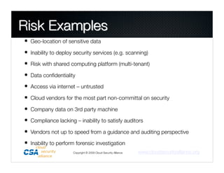 •  Geo-location of sensitive data
•  Inability to deploy security services (e.g. scanning)
•  Risk with shared computing platform (multi-tenant)
•  Data conﬁdentiality
•  Access via internet – untrusted
•  Cloud vendors for the most part non-committal on security
•  Company data on 3rd party machine
•  Compliance lacking – inability to satisfy auditors
•  Vendors not up to speed from a guidance and auditing perspective
•  Inability to perform forensic investigation
                      Copyright © 2009 Cloud Security Alliance
   www.cloudsecurityalliance.org
 