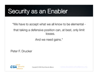 “We have to accept what we all know to be elemental - 
  that taking a defensive position can, at best, only limit
                           losses.
                     And we need gains."


Peter F. Drucker



                Copyright © 2009 Cloud Security Alliance
   www.cloudsecurityalliance.org
 