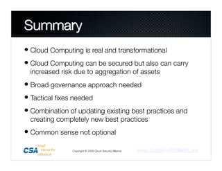 • Cloud Computing is real and transformational
• Cloud Computing can be secured but also can carry
  increased risk due to aggregation of assets
• Broad governance approach needed
• Tactical ﬁxes needed
• Combination of updating existing best practices and
  creating completely new best practices
• Common sense not optional
                Copyright © 2009 Cloud Security Alliance
   www.cloudsecurityalliance.org
 