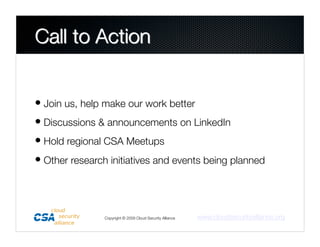 • Join us, help make our work better
• Discussions & announcements on LinkedIn
• Hold regional CSA Meetups
• Other research initiatives and events being planned



                Copyright © 2009 Cloud Security Alliance
   www.cloudsecurityalliance.org
 
