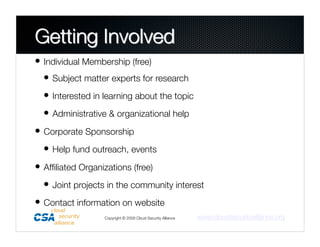 • Individual Membership (free)
  • Subject matter experts for research
  • Interested in learning about the topic
  • Administrative & organizational help
• Corporate Sponsorship
  • Help fund outreach, events
• Afﬁliated Organizations (free)
  • Joint projects in the community interest
• Contact information on website
                   Copyright © 2009 Cloud Security Alliance
   www.cloudsecurityalliance.org
 