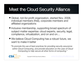 • Global, not-for-proﬁt organization, started Nov. 2008,
  individual members (free), corporate members and
  afﬁliated organizations
• Inclusive membership, supporting broad spectrum of
  subject matter expertise: cloud experts, security, legal,
  compliance, virtualization, and on and on…
• We believe Cloud Computing has a robust future, we
  want to make it better
 “To promote the use of best practices for providing security assurance
   within Cloud Computing, and provide education on the uses of Cloud
          Computing to help secure all other forms of computing.”

                   Copyright © 2009 Cloud Security Alliance
   www.cloudsecurityalliance.org
 