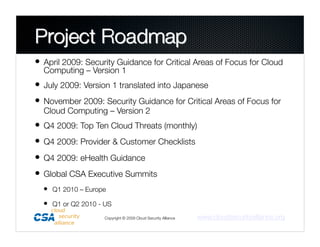 •  April 2009: Security Guidance for Critical Areas of Focus for Cloud
  Computing – Version 1
•  July 2009: Version 1 translated into Japanese
•  November 2009: Security Guidance for Critical Areas of Focus for
  Cloud Computing – Version 2
•  Q4 2009: Top Ten Cloud Threats (monthly)
•  Q4 2009: Provider & Customer Checklists
•  Q4 2009: eHealth Guidance
•  Global CSA Executive Summits
  •  Q1 2010 – Europe
  •  Q1 or Q2 2010 - US
                     Copyright © 2009 Cloud Security Alliance
   www.cloudsecurityalliance.org
 