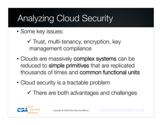 Analyzing Cloud Security
• Some key issues: 
     Trust, multi-tenancy, encryption, key
     management compliance
• Clouds are massively complex systems can be
  reduced to simple primitives that are replicated
  thousands of times and common functional units
• Cloud security is a tractable problem
     There are both advantages and challenges 

               Copyright © 2009 Cloud Security Alliance
   www.cloudsecurityalliance.org
 