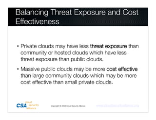 Balancing Threat Exposure and Cost
Effectiveness


• Private clouds may have less threat exposure than
  community or hosted clouds which have less
  threat exposure than public clouds. 
• Massive public clouds may be more cost effective
  than large community clouds which may be more
  cost effective than small private clouds. 



              Copyright © 2009 Cloud Security Alliance
   www.cloudsecurityalliance.org
 