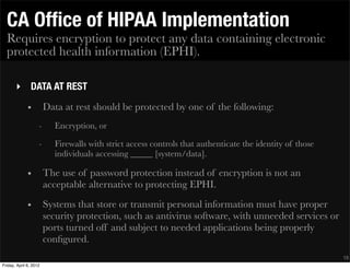 CA Ofﬁce of HIPAA Implementation
  Requires encryption to protect any data containing electronic
  protected health information (EPHI).

       ‣ DATA AT REST
              •         Data at rest should be protected by one of the following:
                    -     Encryption, or
                    -     Firewalls with strict access controls that authenticate the identity of those
                          individuals accessing _____ [system/data].

              •         The use of password protection instead of encryption is not an
                        acceptable alternative to protecting EPHI.
              •         Systems that store or transmit personal information must have proper
                        security protection, such as antivirus software, with unneeded services or
                        ports turned off and subject to needed applications being properly
                        conﬁgured.
                                                                                                          18
Friday, April 6, 2012
 