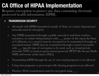 CA Ofﬁce of HIPAA Implementation
  Requires encryption to protect any data containing electronic
  protected health information (EPHI).
       ‣       TRANSMISSION SECURITY
             •          All emails with EPHI transmitted outside of State (or county) departments’
                        networks must be encrypted.
             •          Any EPHI transmitted through a public network to and from vendors,
                        customers, or entities doing business with ___ [name of the org in the State
                        of California, or a county] must be encrypted or be transmitted through an
                        encrypted tunnel. EPHI must be transmitted through a tunnel encrypted
                        with ___ [specify type of encryption to be used, such as virtual private
                        networks (VPN) or point-to-point tunnel protocols (PPTP) like Secure Shells
                        (SSH) and secure socket layers (SSL)].
             •          Transmitting EPHI through the use of web email programs is not allowed.
             •          Using chat programs or peer-to-peer ﬁle sharing programs is not allowed.
             •          Wireless (Wi-ﬁ) transmissions must be encrypted using ___.
                                                                                                       19
Friday, April 6, 2012
 