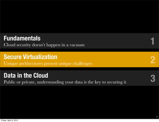 Fundamentals
   Cloud security doesn’t happen in a vacuum                              1
   Secure Virtualization
   Unique architectures present unique challenges                         2
   Data in the Cloud
   Public or private, understanding your data is the key to securing it   3


                                                                              21
Friday, April 6, 2012
 