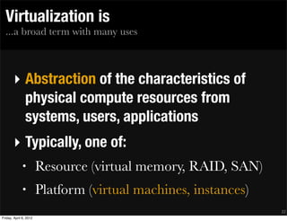 Virtualization is
  ...a broad term with many uses



       ‣ Abstraction of the characteristics of
         physical compute resources from
         systems, users, applications
       ‣ Typically, one of:
              •         Resource (virtual memory, RAID, SAN)
              •         Platform (virtual machines, instances)
                                                                 22
Friday, April 6, 2012
 