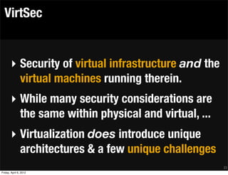 VirtSec


       ‣ Security of virtual infrastructure and the
         virtual machines running therein.
       ‣ While many security considerations are
         the same within physical and virtual, ...
       ‣ Virtualization does introduce unique
         architectures & a few unique challenges
                                                      23
Friday, April 6, 2012
 