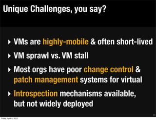 Unique Challenges, you say?


       ‣ VMs are highly-mobile & often short-lived
       ‣ VM sprawl vs. VM stall
       ‣ Most orgs have poor change control &
         patch management systems for virtual
       ‣ Introspection mechanisms available,
         but not widely deployed
                                                     24
Friday, April 6, 2012
 