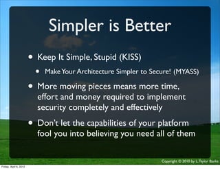 Simpler is Better
                    • Keep It Simple, Stupid (KISS)
                             •   Make Your Architecture Simpler to Secure! (MYASS)

                    • More moving pieces means more time,
                             effort and money required to implement
                             security completely and effectively
                    • Don’t let the capabilities of your platform
                             fool you into believing you need all of them

                                                                      Copyright © 2010 by L. Taylor Banks
                                                                                                       26
Friday, April March
Wednesday, 6, 201210, 2010
 