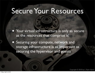 Secure Your Resources

                    • Your virtual infrastructure is only as secure
                             as the resources that comprise it!
                    • Securing your compute, network and
                             storage infrastructure is as important as
                             securing the hypervisor and guests



                                                                  Copyright © 2010 by L. Taylor Banks
                                                                                                   27
Friday, April March
Wednesday, 6, 201210, 2010
 