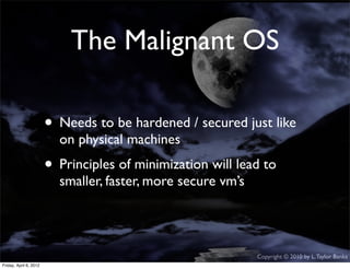 The Malignant OS

                    • Needs to be hardened / secured just like
                             on physical machines
                    • Principles of minimization will lead to
                             smaller, faster, more secure vm’s




                                                                 Copyright © 2010 by L. Taylor Banks
                                                                                                  28
Friday, April March
Wednesday, 6, 201210, 2010
 