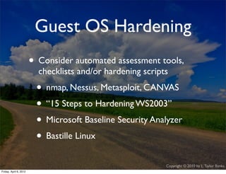 Guest OS Hardening
                    • Consider automated assessment tools,
                             checklists and/or hardening scripts
                             • nmap, Nessus, Metasploit, CANVAS
                             • “15 Steps to Hardening WS2003”
                             • Microsoft Baseline Security Analyzer
                             • Bastille Linux
                                                               Copyright © 2010 by L. Taylor Banks
                                                                                                29
Friday, April March
Wednesday, 6, 201210, 2010
 