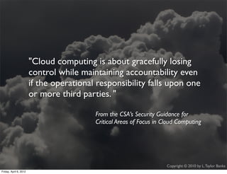 "Cloud computing is about gracefully losing
                    control while maintaining accountability even
                    if the!operational responsibility falls upon one
                    or more third parties. "

                                      From the CSA’s Security Guidance for
                                      Critical Areas of Focus in Cloud Computing




                                                                  Copyright © 2010 by L. Taylor Banks
                                                                                                    3
Friday, April March
Wednesday, 6, 201210, 2010
 